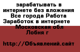 зарабатывать в интернете без вложения - Все города Работа » Заработок в интернете   . Московская обл.,Лобня г.